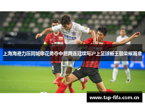 上海海港力压同城申花勇夺中超两连冠续写沪上足球新王朝荣耀篇章 上海海港力压同城申花勇夺中超两连冠续写沪上足球新王朝荣耀篇章