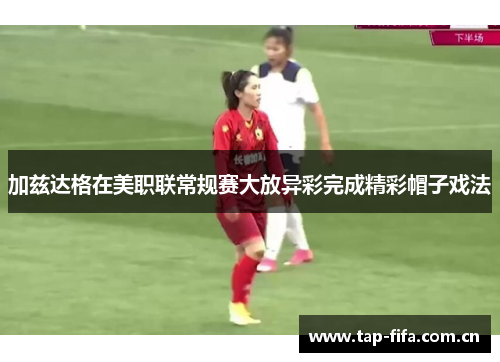 加兹达格在美职联常规赛大放异彩完成精彩帽子戏法 加兹达格在美职联常规赛大放异彩完成精彩帽子戏法